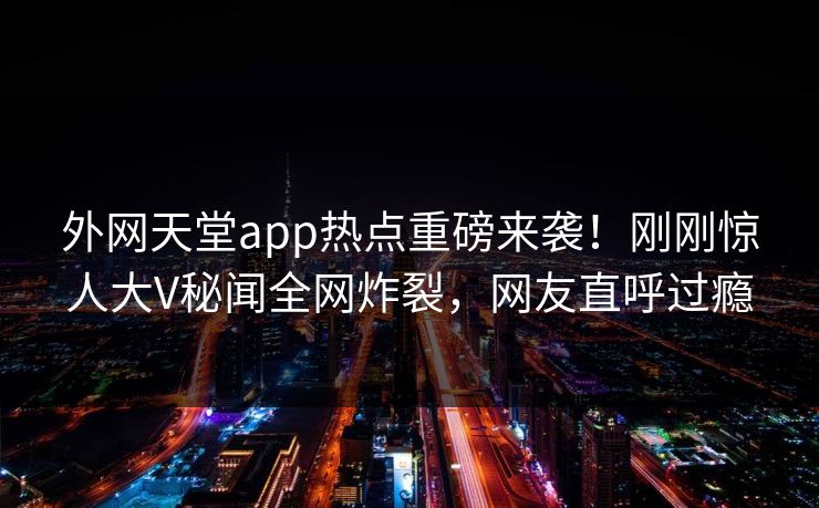 外网天堂app热点重磅来袭！刚刚惊人大V秘闻全网炸裂，网友直呼过瘾