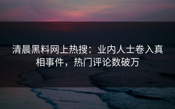 清晨黑料网上热搜：业内人士卷入真相事件，热门评论数破万
