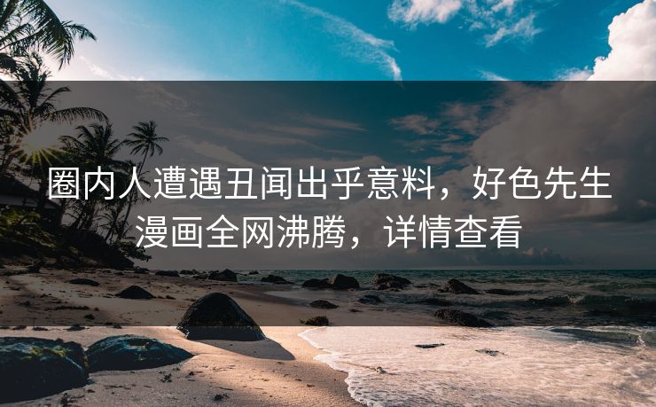 圈内人遭遇丑闻出乎意料，好色先生漫画全网沸腾，详情查看
