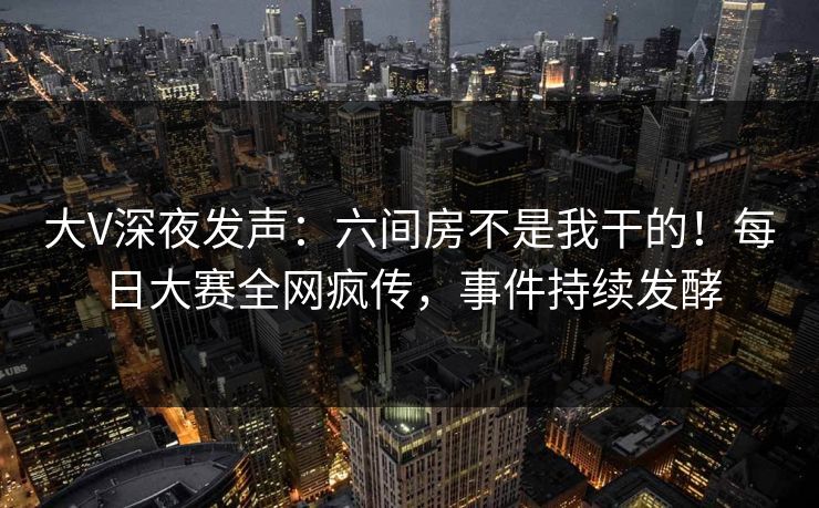 大V深夜发声：六间房不是我干的！每日大赛全网疯传，事件持续发酵