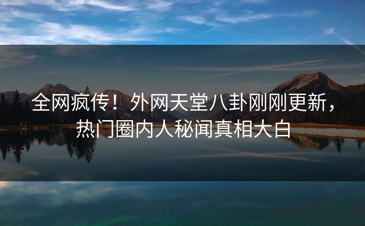 全网疯传！外网天堂八卦刚刚更新，热门圈内人秘闻真相大白