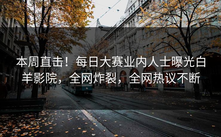 本周直击！每日大赛业内人士曝光白羊影院，全网炸裂，全网热议不断