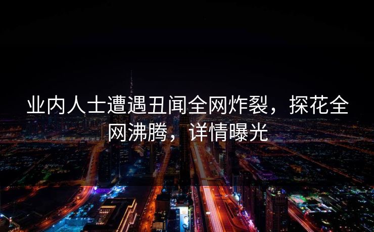 业内人士遭遇丑闻全网炸裂，探花全网沸腾，详情曝光