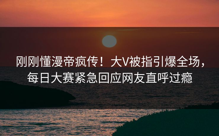 刚刚懂漫帝疯传！大V被指引爆全场，每日大赛紧急回应网友直呼过瘾
