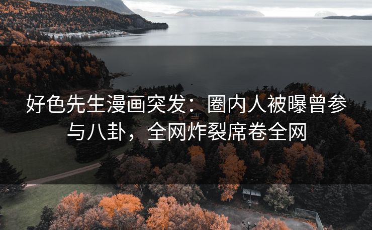 好色先生漫画突发：圈内人被曝曾参与八卦，全网炸裂席卷全网
