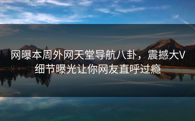 网曝本周外网天堂导航八卦，震撼大V细节曝光让你网友直呼过瘾
