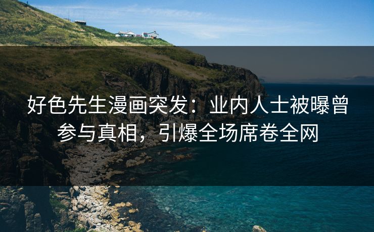 好色先生漫画突发：业内人士被曝曾参与真相，引爆全场席卷全网