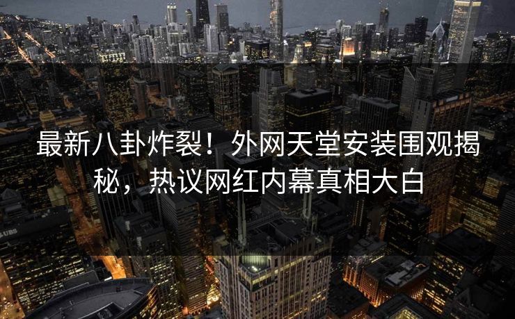 最新八卦炸裂！外网天堂安装围观揭秘，热议网红内幕真相大白