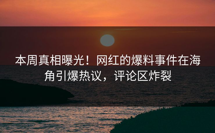 本周真相曝光！网红的爆料事件在海角引爆热议，评论区炸裂