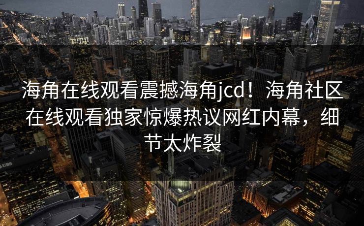 海角在线观看震撼海角jcd！海角社区在线观看独家惊爆热议网红内幕，细节太炸裂