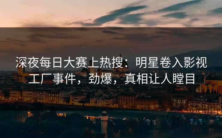 深夜每日大赛上热搜：明星卷入影视工厂事件，劲爆，真相让人瞠目