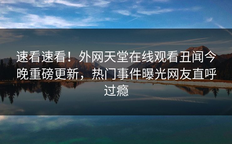 速看速看！外网天堂在线观看丑闻今晚重磅更新，热门事件曝光网友直呼过瘾