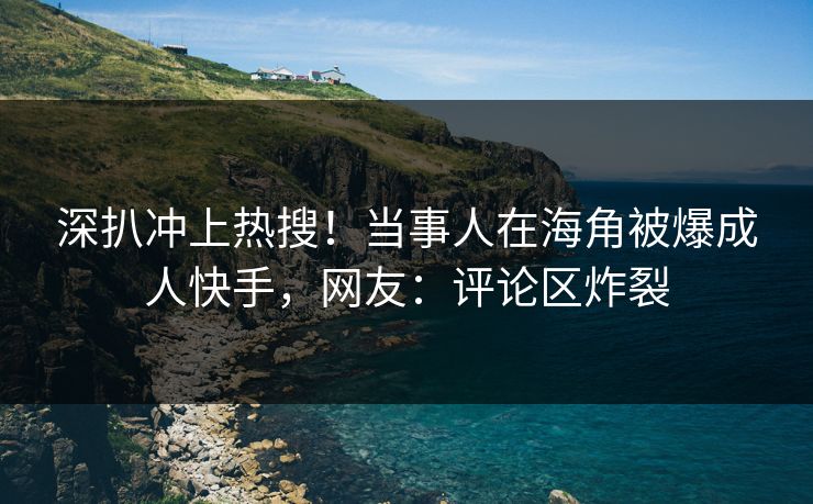 深扒冲上热搜！当事人在海角被爆成人快手，网友：评论区炸裂