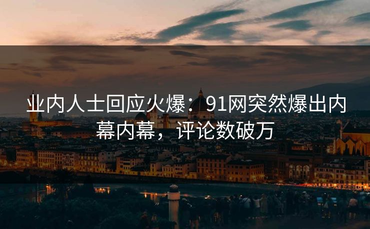 业内人士回应火爆：91网突然爆出内幕内幕，评论数破万