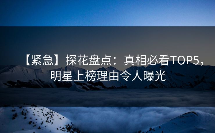【紧急】探花盘点：真相必看TOP5，明星上榜理由令人曝光