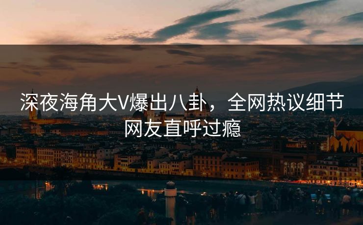 深夜海角大V爆出八卦，全网热议细节网友直呼过瘾