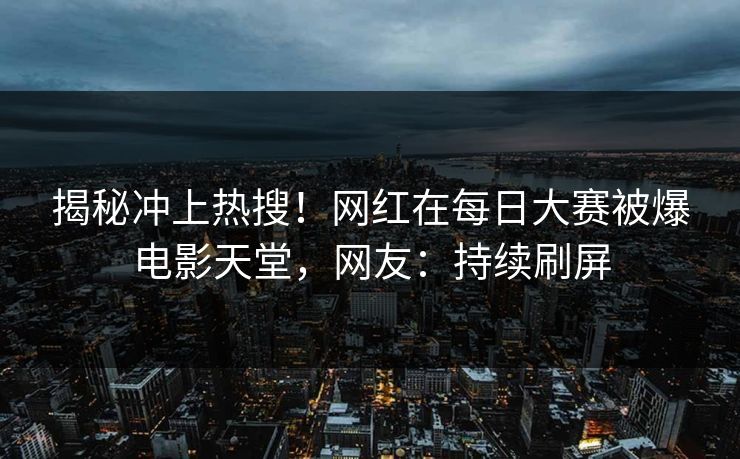 揭秘冲上热搜！网红在每日大赛被爆电影天堂，网友：持续刷屏