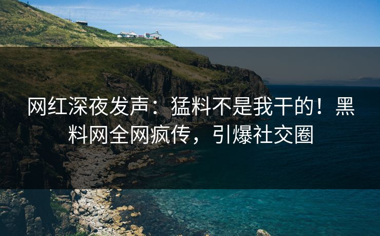 网红深夜发声：猛料不是我干的！黑料网全网疯传，引爆社交圈
