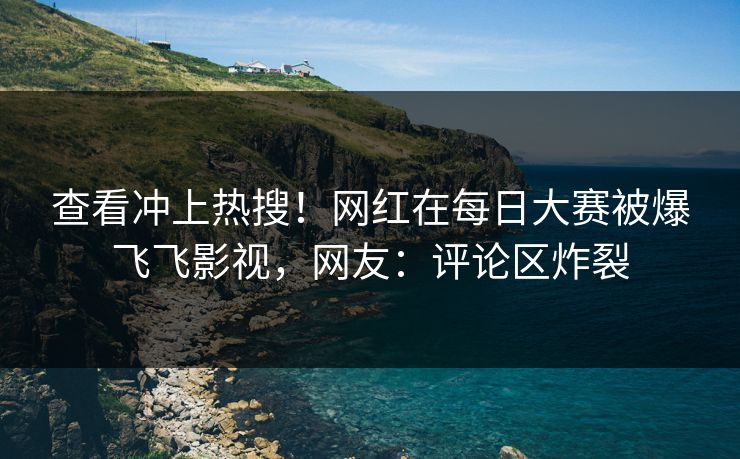 查看冲上热搜！网红在每日大赛被爆飞飞影视，网友：评论区炸裂