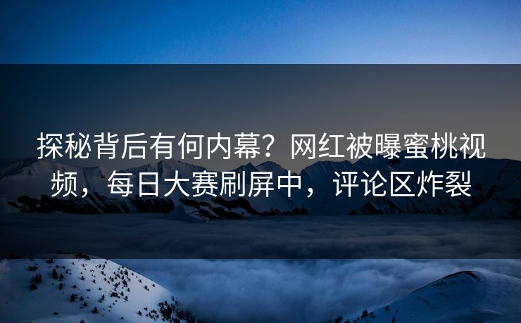 探秘背后有何内幕？网红被曝蜜桃视频，每日大赛刷屏中，评论区炸裂