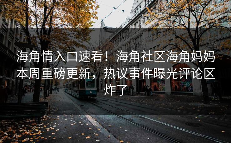海角情入口速看！海角社区海角妈妈本周重磅更新，热议事件曝光评论区炸了