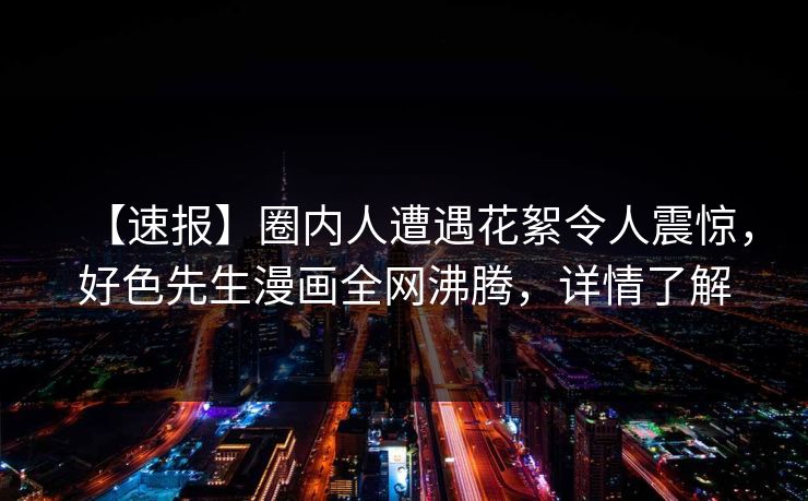 【速报】圈内人遭遇花絮令人震惊，好色先生漫画全网沸腾，详情了解