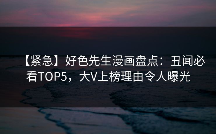 【紧急】好色先生漫画盘点：丑闻必看TOP5，大V上榜理由令人曝光
