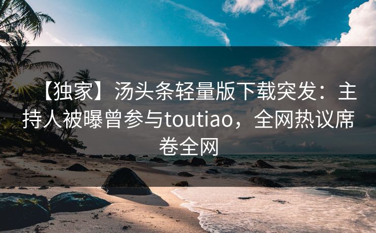 【独家】汤头条轻量版下载突发：主持人被曝曾参与toutiao，全网热议席卷全网