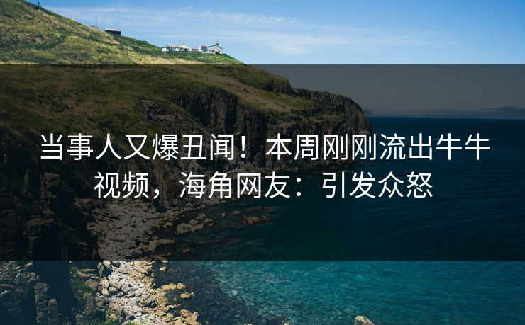 当事人又爆丑闻！本周刚刚流出牛牛视频，海角网友：引发众怒