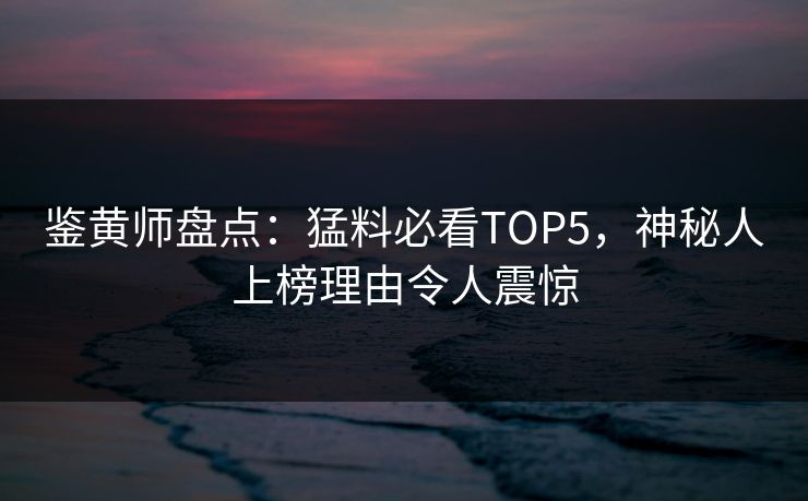 鉴黄师盘点：猛料必看TOP5，神秘人上榜理由令人震惊