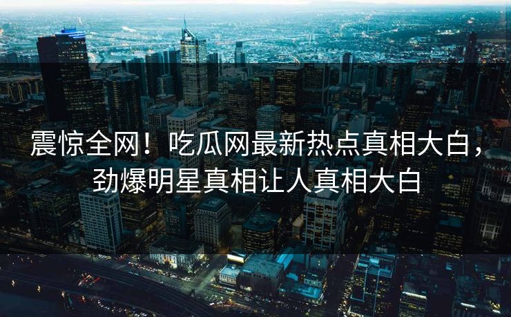震惊全网！吃瓜网最新热点真相大白，劲爆明星真相让人真相大白