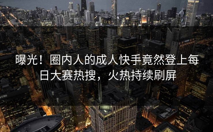 曝光！圈内人的成人快手竟然登上每日大赛热搜，火热持续刷屏