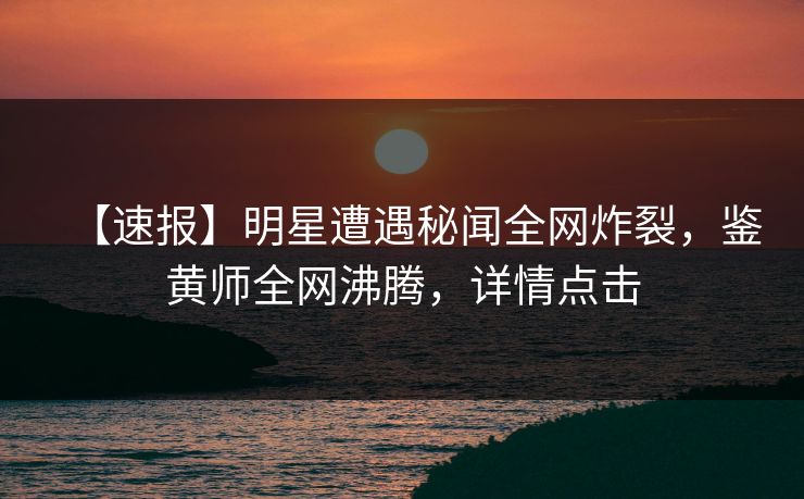 【速报】明星遭遇秘闻全网炸裂，鉴黄师全网沸腾，详情点击