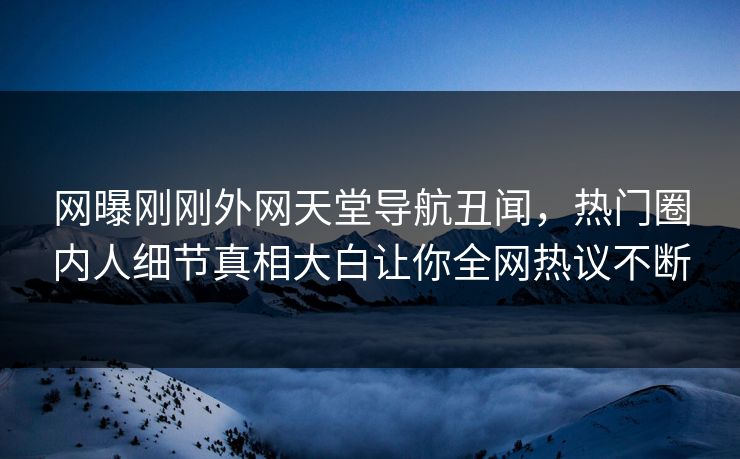 网曝刚刚外网天堂导航丑闻，热门圈内人细节真相大白让你全网热议不断