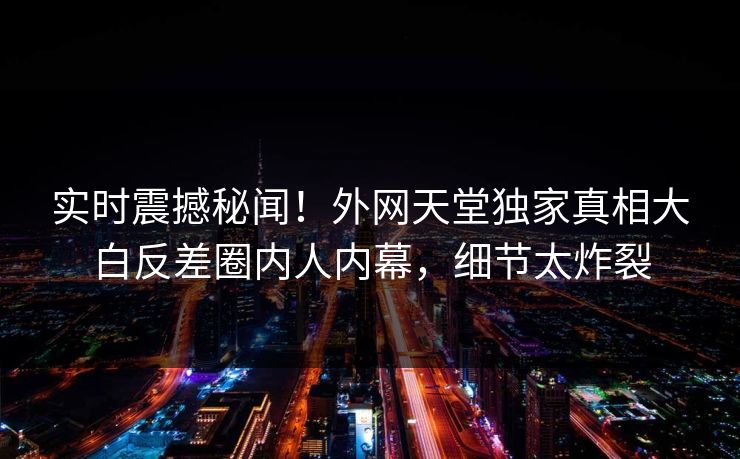 实时震撼秘闻！外网天堂独家真相大白反差圈内人内幕，细节太炸裂