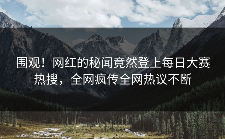 围观！网红的秘闻竟然登上每日大赛热搜，全网疯传全网热议不断