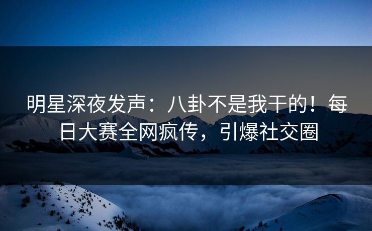 明星深夜发声：八卦不是我干的！每日大赛全网疯传，引爆社交圈