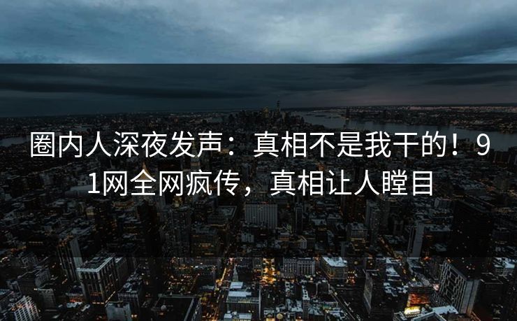 圈内人深夜发声：真相不是我干的！91网全网疯传，真相让人瞠目