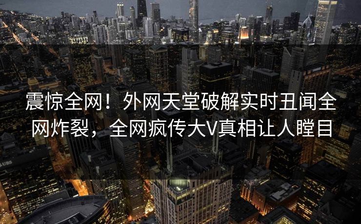 震惊全网！外网天堂破解实时丑闻全网炸裂，全网疯传大V真相让人瞠目