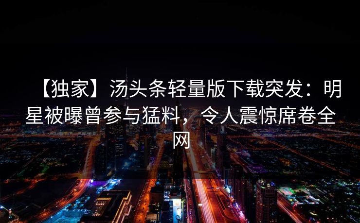 【独家】汤头条轻量版下载突发：明星被曝曾参与猛料，令人震惊席卷全网