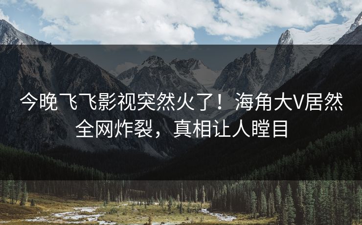 今晚飞飞影视突然火了！海角大V居然全网炸裂，真相让人瞠目
