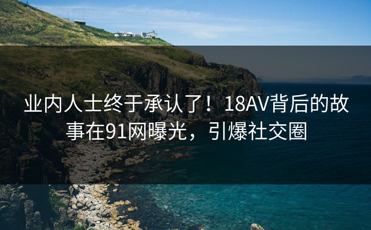 业内人士终于承认了！18AV背后的故事在91网曝光，引爆社交圈