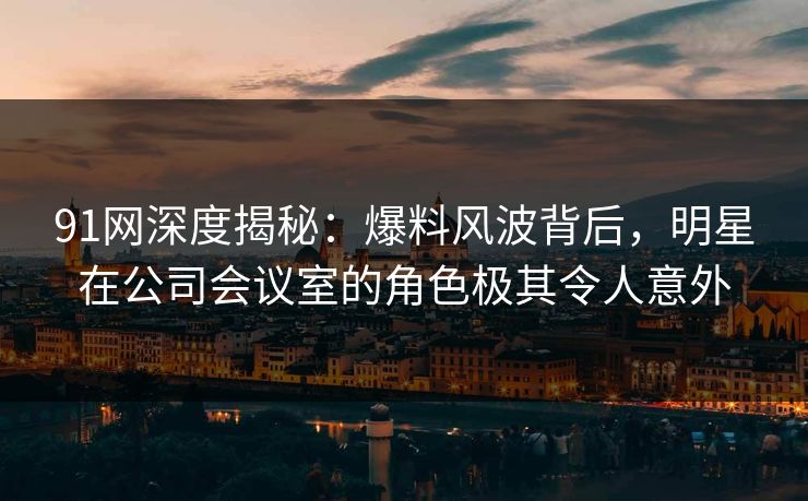 91网深度揭秘：爆料风波背后，明星在公司会议室的角色极其令人意外