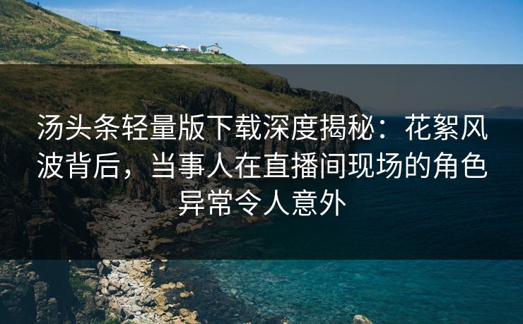 汤头条轻量版下载深度揭秘：花絮风波背后，当事人在直播间现场的角色异常令人意外