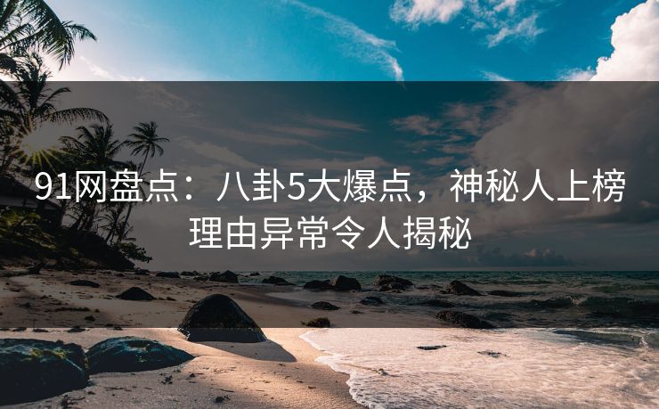 91网盘点：八卦5大爆点，神秘人上榜理由异常令人揭秘