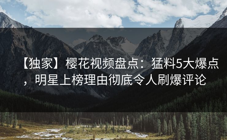 【独家】樱花视频盘点：猛料5大爆点，明星上榜理由彻底令人刷爆评论