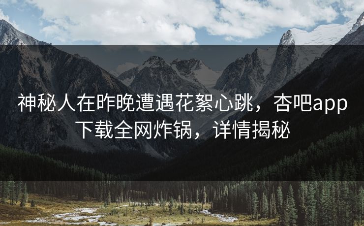 神秘人在昨晚遭遇花絮心跳，杏吧app下载全网炸锅，详情揭秘