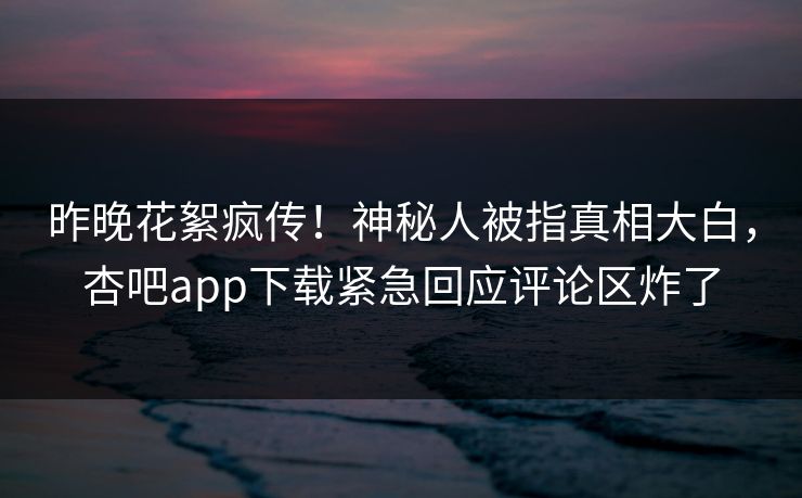 昨晚花絮疯传！神秘人被指真相大白，杏吧app下载紧急回应评论区炸了