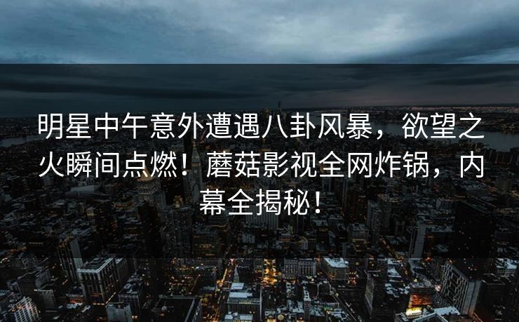 明星中午意外遭遇八卦风暴,欲望之火瞬间点燃!蘑菇影视全网炸锅,内幕全揭秘! 明星中午意外遭遇八卦风暴,欲望之火瞬间点燃!蘑菇影视全网炸锅,内幕全揭秘!