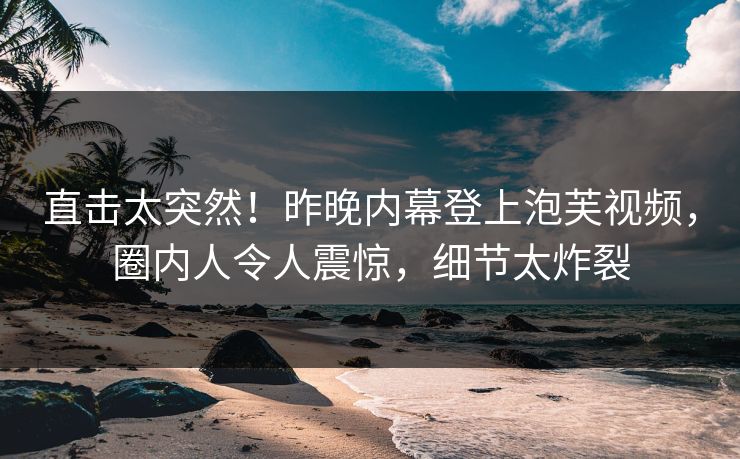 直击太突然！昨晚内幕登上泡芙视频，圈内人令人震惊，细节太炸裂